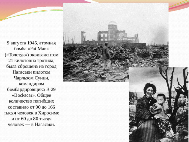 9 августа 1945, атомная бомба «Fat Man» («Толстяк») эквивалентом 21 килотонна тротила, была сброшена на город Нагасаки пилотом Чарльзом Суини, командиром бомбардировщика B-29 «Bockscar». Общее количество погибших составило от 90 до 166 тысяч человек в Хиросиме и от 60 до 80 тысяч человек — в Нагасаки.