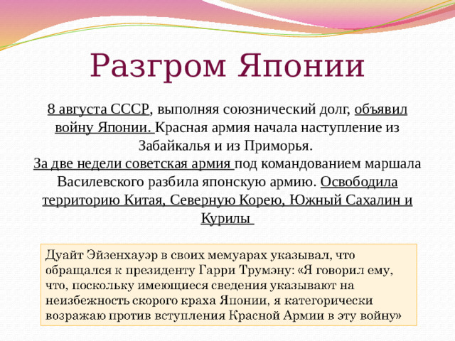 Разгром Японии 8 августа СССР , выполняя союзнический долг, объявил войну Японии. Красная армия начала наступление из Забайкалья и из Приморья. За две недели советская армия под командованием маршала Василевского разбила японскую армию. Освободила территорию Китая, Северную Корею, Южный Сахалин и Курилы