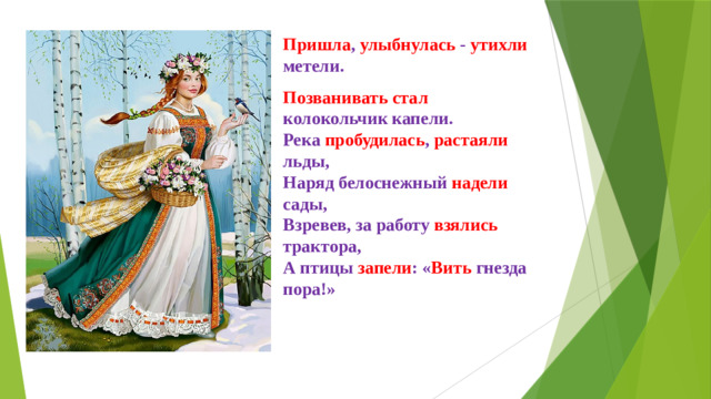 Пришла , улыбнулась - утихли метели. Позванивать стал колокольчик капели.  Река пробудилась , растаяли льды,  Наряд белоснежный надели сады,  Взревев, за работу взялись трактора,  А птицы запели : « Вить гнезда пора!»