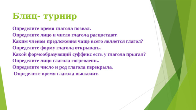 Блиц- турнир Определите время глагола позвал. Определите лицо и число глагола расцветают. Каким членом предложения чаще всего является глагол? Определите форму глагола открывать. Какой формообразующий суффикс есть у глагола прыгал? Определите лицо глагола согреваешь. Определите число и род глагола перекрыла.  Определите время глагола выскочит.      
