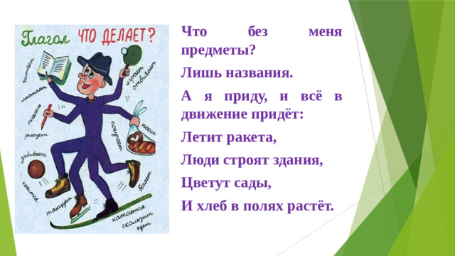 Что без меня предметы? Лишь названия. А я приду, и всё в движение придёт: Летит ракета, Люди строят здания, Цветут сады, И хлеб в полях растёт.