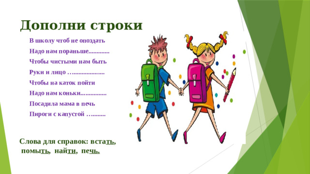 Дополни строки В школу чтоб не опоздать Надо нам пораньше............. Чтобы чистыми нам быть Руки и лицо …................... Чтобы на каток пойти Надо нам коньки................ Посадила мама в печь Пироги с капустой …........  Слова для справок: вста ть , помы ть , най ти , пе чь.