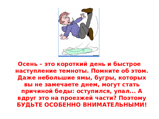 Осень – это короткий день и быстрое наступление темноты. Помните об этом. Даже небольшие ямы, бугры, которых вы не замечаете днем, могут стать причиной беды: оступился, упал... А вдруг это на проезжей части? Поэтому БУДЬТЕ ОСОБЕННО ВНИМАТЕЛЬНЫМИ!