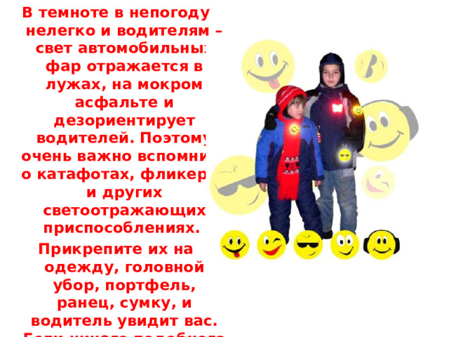 В темноте в непогоду нелегко и водителям – свет автомобильных фар отражается в лужах, на мокром асфальте и дезориентирует водителей. Поэтому очень важно вспомнить о катафотах, фликерах и других светоотражающих приспособлениях. Прикрепите их на одежду, головной убор, портфель, ранец, сумку, и водитель увидит вас. Если ничего подобного нет, воспользуйтесь фонариком, освещая дорогу впереди себя.