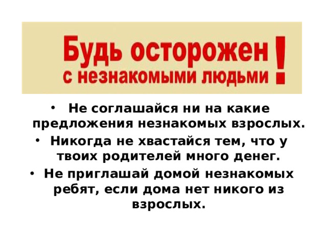 Не соглашайся ни на какие предложения незнакомых взрослых. Никогда не хвастайся тем, что у твоих родителей много денег. Не приглашай домой незнакомых ребят, если дома нет никого из взрослых.
