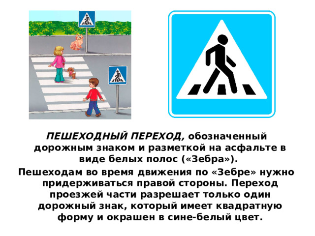 ПЕШЕХОДНЫЙ ПЕРЕХОД,  обозначенный дорожным знаком и разметкой на асфальте в виде белых полос («Зебра»). Пешеходам во время движения по «Зебре» нужно придерживаться правой стороны. Переход проезжей части разрешает только один дорожный знак, который имеет квадратную форму и окрашен в сине-белый цвет.