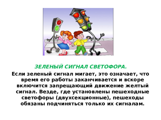 ЗЕЛЕНЫЙ СИГНАЛ СВЕТОФОРА. Если зеленый сигнал мигает, это означает, что время его работы заканчивается и вскоре включится запрещающий движение желтый сигнал. Везде, где установлены пешеходные светофоры (двухсекционные), пешеходы обязаны подчиняться только их сигналам.