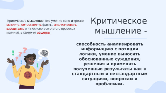Критическое мышление -  Критическое мышление - это умение ясно и трезво мыслить , сопоставлять факты, анализировать , взвешивать и на основе всего этого процесса принимать какие-то решения способность анализировать информацию с позиции логики, умение выносить обоснованные суждения, решения и применять полученные результаты как к стандартным и нестандартным ситуациям, вопросам и проблемам.