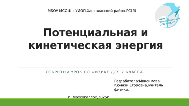МБОУ МСОШ с УИОП,Хангаласский район,РС(Я) Потенциальная и кинетическая энергия Открытый урок по физике для 7 класса. Разработала:Максимова Кюннэй Егоровна,учитель физики. п. Мохсоголлох,2025г.