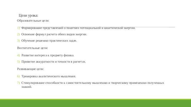 Цели урока:   Образовательные цели: Формирование представлений о понятиях потенциальной и кинетической энергии. Освоение формул расчета обеих видов энергии. Обучение решению практических задач. Воспитательные цели: Развитие интереса к предмету физика. Привитие аккуратности и точности в расчетах. Развивающие цели: