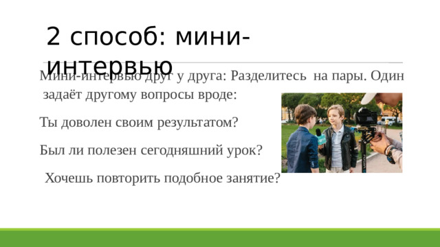 2 способ: мини-интервью Мини-интервью друг у друга: Разделитесь на пары. Один задаёт другому вопросы вроде: Ты доволен своим результатом? Был ли полезен сегодняшний урок?