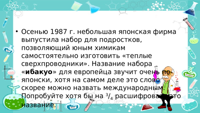 Осенью 1987 г. небольшая японская фирма выпустила набор для подростков, позволяющий юным химикам самостоятельно изготовить «теплые сверхпроводники». Название набора « ибакуо » для европейца звучит очень по-японски, хотя на самом деле это слово скорее можно назвать международным. Попробуйте хотя бы на 3 / 4 расшифровать это название.