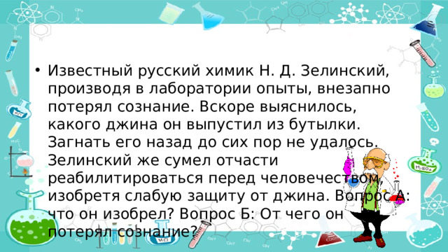 Известный русский химик Н. Д. Зелинский, производя в лаборатории опыты, внезапно потерял сознание. Вскоре выяснилось, какого джина он выпустил из бутылки. Загнать его назад до сих пор не удалось. Зелинский же сумел отчасти реабилитироваться перед человечеством, изобретя слабую защиту от джина. Вопрос А: что он изобрел? Вопрос Б: От чего он потерял сознание?