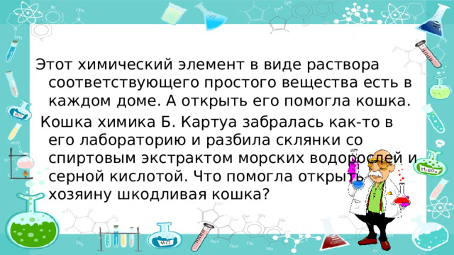 Этот химический элемент в виде раствора соответствующего простого вещества есть в каждом доме. А открыть его помогла кошка.  Кошка химика Б. Картуа забралась как-то в его лабораторию и разбила склянки со спиртовым экстрактом морских водорослей и серной кислотой. Что помогла открыть хозяину шкодливая кошка?