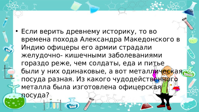 Если верить древнему историку, то во времена похода Александра Македонского в Индию офицеры его армии страдали желудочно- кишечными заболеваниями гораздо реже, чем солдаты, еда и питье были у них одинаковые, а вот металлическая посуда разная. Из какого чудодейственного металла была изготовлена офицерская посуда? 