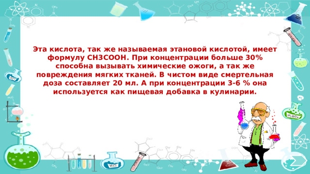 Эта кислота, так же называемая этановой кислотой, имеет формулу CH3COOH. При концентрации больше 30% способна вызывать химические ожоги, а так же повреждения мягких тканей. В чистом виде смертельная доза составляет 20 мл. А при концентрации 3-6 % она используется как пищевая добавка в кулинарии.