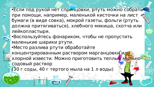 Если под рукой нет спринцовки, ртуть можно собрать при помощи, например, маленькой кисточки на лист бумаги (в виде совка), мокрой газеты, фольги (ртуть должна притягиваться), хлебного мякиша, скотча или лейкопластыря. Воспользуйтесь фонариком, чтобы не пропустить маленькие шарики ртути. Место разлива ртути обработайте