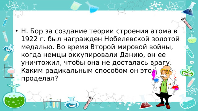 Н. Бор за создание теории строения атома в 1922 г. был награжден Нобелевской золотой медалью. Во время Второй мировой войны, когда немцы оккупировали Данию, он ее уничтожил, чтобы она не досталась врагу. Каким радикальным способом он это проделал?