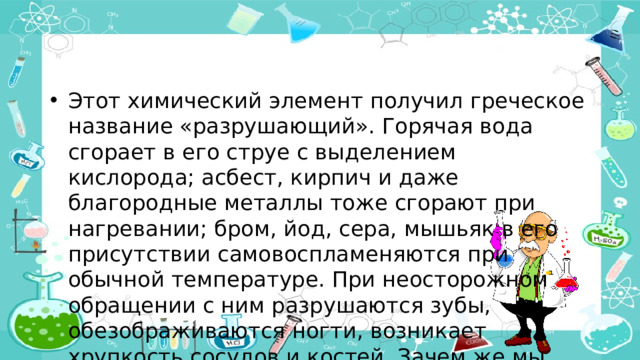 Этот химический элемент получил греческое название «разрушающий». Горячая вода сгорает в его струе с выделением кислорода; асбест, кирпич и даже благородные металлы тоже сгорают при нагревании; бром, йод, сера, мышьяк в его присутствии самовоспламеняются при обычной температуре. При неосторожном обращении с ним разрушаются зубы, обезображиваются ногти, возникает хрупкость сосудов и костей. Зачем же мы частенько кладем его в рот?