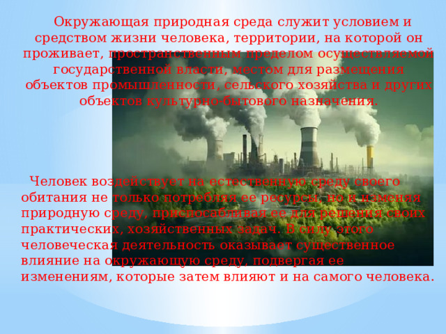 Окружающая природная среда служит условием и средством жизни человека, территории, на которой он проживает, пространственным пределом осуществляемой государственной власти, местом для размещения объектов промышленности, сельского хозяйства и других объектов культурно-бытового назначения.  Человек воздействует на естественную среду своего обитания не только потребляя ее ресурсы, но и изменяя природную среду, приспосабливая ее для решения своих практических, хозяйственных задач. В силу этого человеческая деятельность оказывает существенное влияние на окружающую среду, подвергая ее изменениям, которые затем влияют и на самого человека.