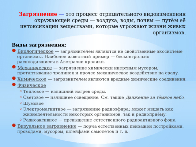 Загрязнение  — это процесс отрицательного видоизменения окружающей среды — воздуха, воды, почвы — путём её интоксикации веществами, которые угрожают жизни живых организмов.   Виды загрязнения: