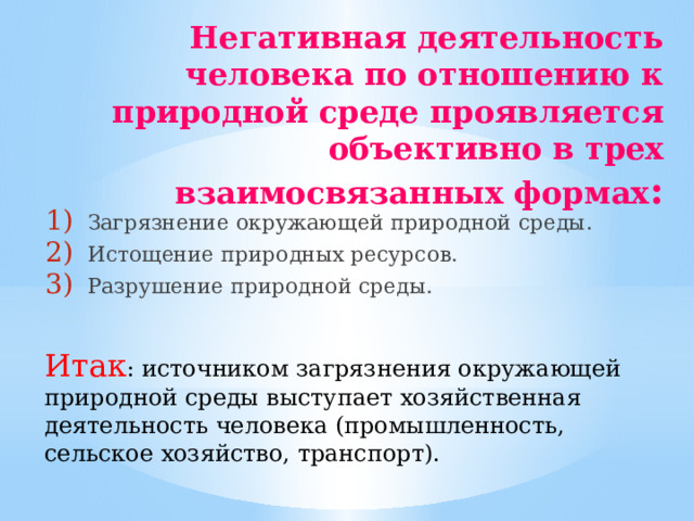 Негативная деятельность человека по отношению к природной среде проявляется объективно в трех взаимосвязанных формах : Загрязнение окружающей природной среды. Истощение природных ресурсов. Разрушение природной среды. Итак : источником загрязнения окружающей природной среды выступает хозяйственная деятельность человека (промышленность, сельское хозяйство, транспорт).