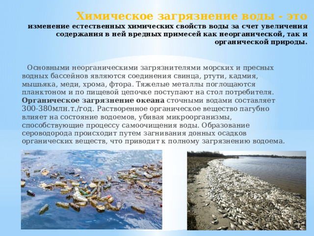 Химическое загрязнение воды - это  изменение естественных химических свойств воды за счет увеличения содержания в ней вредных примесей как неорганической, так и органической природы.    Основными неорганическими загрязнителями морских и пресных водных бассейнов являются соединения свинца, ртути, кадмия, мышьяка, меди, хрома, фтора. Тяжелые металлы поглощаются планктоном и по пищевой цепочке поступают на стол потребителя. Органическое загрязнение океана  сточными водами составляет 300-380млн.т./год. Растворенное органическое вещество пагубно влияет на состояние водоемов, убивая микроорганизмы, способствующие процессу самоочищения воды. Образование сероводорода происходит путем загнивания донных осадков органических веществ, что приводит к полному загрязнению водоема.