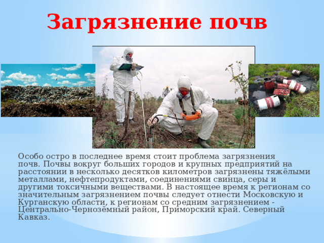 Загрязнение почв Особо остро в последнее время стоит проблема загрязнения почв. Почвы вокруг больших городов и крупных предприятий на расстоянии в несколько десятков километров загрязнены тяжёлыми металлами, нефтепродуктами, соединениями свинца, серы и другими токсичными веществами. В настоящее время к регионам со значительным загрязнением почвы следует отнести Московскую и Курганскую области, к регионам со средним загрязнением - Центрально-Чернозёмный район, Приморский край. Северный Кавказ.