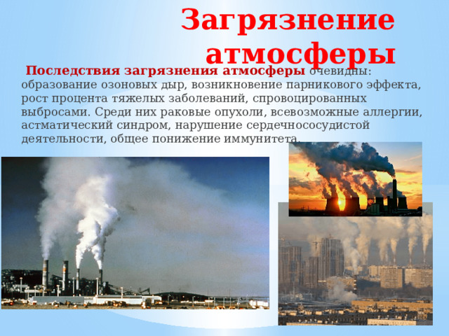 Загрязнение атмосферы  Последствия загрязнения атмосферы  очевидны: образование озоновых дыр, возникновение парникового эффекта, рост процента тяжелых заболеваний, спровоцированных выбросами. Среди них раковые опухоли, всевозможные аллергии, астматический синдром, нарушение сердечнососудистой деятельности, общее понижение иммунитета.