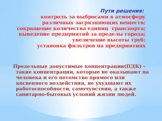 Пути решения:   контроль за выбросами в атмосферу различных загрязняющих веществ;  сокращение количества единиц транспорта;  выведение предприятий за пределы города;  увеличение высоты труб;  установка фильтров на предприятиях Предельные допустимые концентрации(ПДК) – такие концентрации, которые не оказывают на человека и его потомство прямого или косвенного воздействия, не ухудшают их работоспособности, самочувствия, а также санитарно-бытовых условий жизни людей.