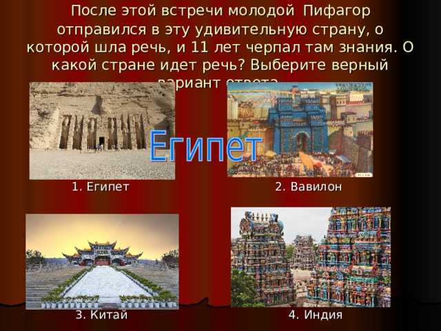 После этой встречи молодой  Пифагор отправился в эту удивительную страну, о которой шла речь, и 11 лет черпал там знания. О какой стране идет речь? Выберите верный вариант ответа.  1. Египет 2. Вавилон  3. Китай 4. Индия