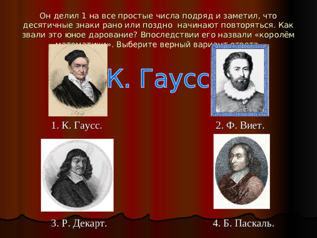 Он делил 1 на все простые числа подряд и заметил, что десятичные знаки рано или поздно начинают повторяться. Как звали это юное дарование? Впоследствии его назвали «королём математики». Выберите верный вариант ответа.  1. К. Гаусс. 2. Ф. Виет.   3. Р. Декарт. 4. Б. Паскаль.