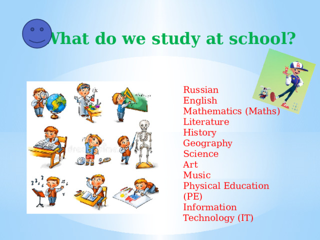 What do we study at school? Russian English Mathematics (Maths) Literature History Geography Science Art Music Physical Education (PE) Information Technology (IT)