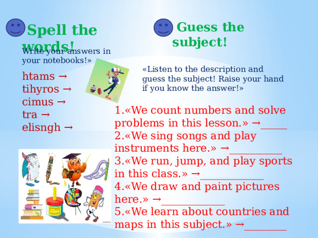   Guess the subject!   Spell the words! Write your answers in your notebooks!» «Listen to the description and guess the subject! Raise your hand if you know the answer!» htams → tihyros → cimus → tra → elisngh → 1.«We count numbers and solve problems in this lesson.» →_____ 2.«We sing songs and play instruments here.» →__________ 3.«We run, jump, and play sports in this class.» →____________ 4.«We draw and paint pictures here.» →____________ 5.«We learn about countries and maps in this subject.» →________