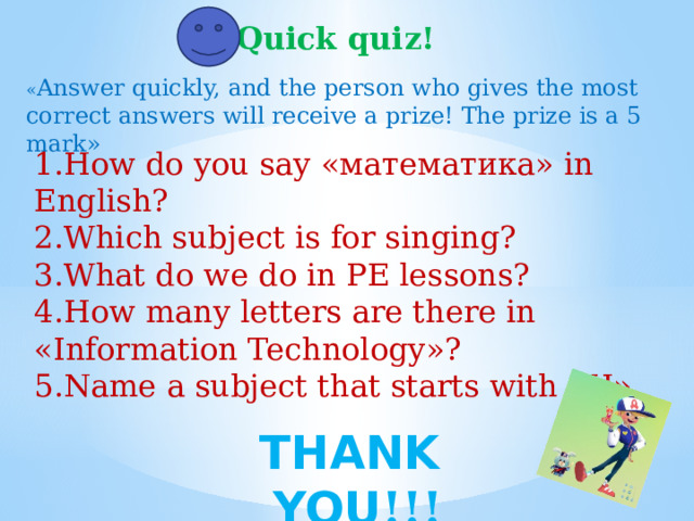   Quick quiz! « Answer quickly, and the person who gives the most correct answers will receive a prize! The prize is a 5 mark» 1.How do you say «математика» in English? 2.Which subject is for singing? 3.What do we do in PE lessons? 4.How many letters are there in «Information Technology»? 5.Name a subject that starts with «H». THANK YOU !!!