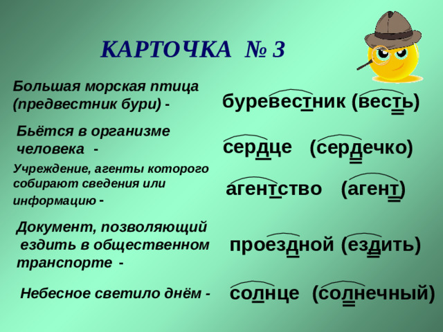 КАРТОЧКА № 3 Большая морская птица   (предвестник бури)  -  (весть)  буревестник  Бьётся в организме  человека  -  сердце  (сердечко)  Учреждение, агенты которого  собирают сведения или  информацию  -  (агент)  агентство  Документ, позволяющий  ездить в общественном  транспорте  - (ездить)  проездной  солнце (солнечный)  Небесное светило днём -