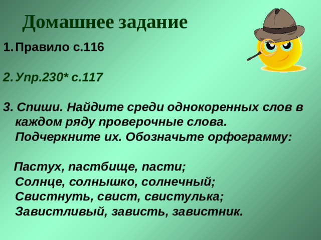 Домашнее задание Правило с.116   Упр.230* с.117  3. Спиши. Найдите среди однокоренных слов в каждом ряду проверочные слова.  Подчеркните их. Обозначьте орфограмму:    Пастух, пастбище, пасти;  Солнце, солнышко, солнечный;  Свистнуть, свист, свистулька;  Завистливый, зависть, завистник.