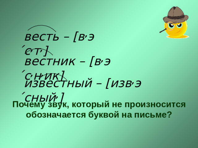 весть – [в , э ́с , т , ] весть – [в , э ́с , т , ] вестник –  [в , э ́с , н , ик] вестник –  [в , э ́с , н , ик] известный – [изв , э ́сный , ] известный – [изв , э ́сный , ] Почему звук, который не произносится обозначается буквой на письме?