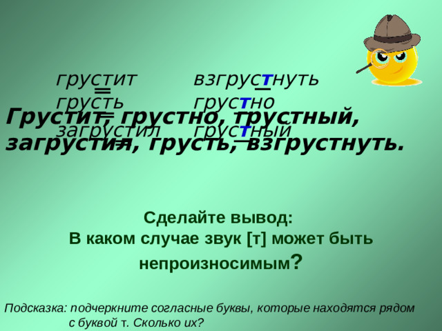 грустит  грусть загрустил взгрус т нуть  грус т но грус т ный Грустит, грустно, грустный, загрустил, грусть, взгрустнуть.  Сделайте вывод: В каком случае звук [ т ] может быть непроизносимым ? Подсказка: подчеркните согласные буквы, которые находятся рядом  с буквой т . Сколько их?