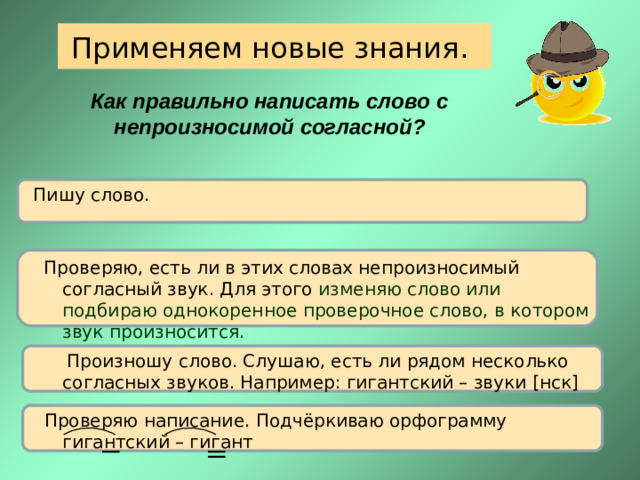 Применяем новые знания. Как правильно написать слово с непроизносимой согласной? Пишу слово.  Проверяю, есть ли в этих словах непроизносимый согласный звук. Для этого изменяю слово или подбираю однокоренное проверочное слово, в котором звук произносится.  Произношу слово. Слушаю, есть ли рядом несколько согласных звуков. Например: гигантский – звуки [ нск ]  Проверяю написание. Подчёркиваю орфограмму  гигантский – гигант