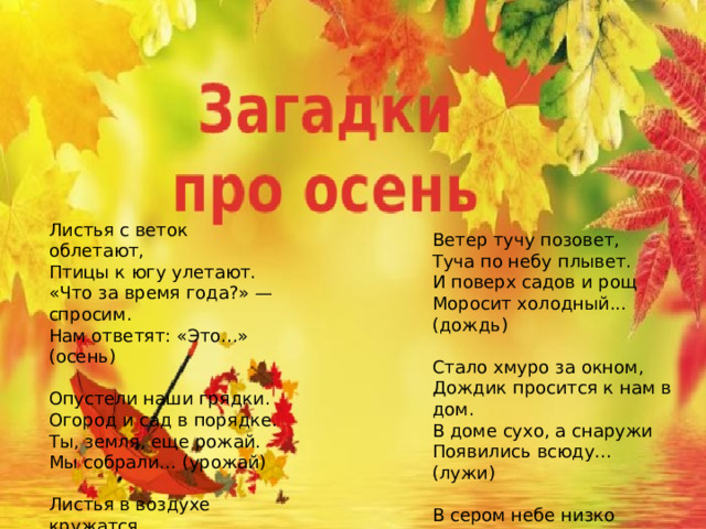Листья с веток облетают, Птицы к югу улетают. «Что за время года?» — спросим. Нам ответят: «Это...» (осень)   Опустели наши грядки. Огород и сад в порядке. Ты, земля, еще рожай. Мы собрали... (урожай)   Листья в воздухе кружатся, Тихо на траву ложатся. Сбрасывает листья сад — Это просто... (листопад)   Ветер тучу позовет, Туча по небу плывет. И поверх садов и рощ Моросит холодный... (дождь)   Стало хмуро за окном, Дождик просится к нам в дом. В доме сухо, а снаружи Появились всюду... (лужи)   В сером небе низко Тучи ходят близко, Закрывают горизонт. Будет дождь. Мы взяли... (зонт
