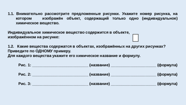 1.1. Внимательно рассмотрите предложенные рисунки. Укажите номер рисунка, на котором изображён объект, содержащий только одно (индивидуальное) химическое вещество.  Индивидуальное химическое вещество содержится в объекте, изображённом на рисунке:  1.2. Какие вещества содержатся в объектах, изображённых на других рисунках? Приведите по ОДНОМУ примеру. Для каждого вещества укажите его химическое название и формулу.   Рис. 1: __________________________ (название) _____________________ (формула)   Рис. 2: __________________________ (название) _____________________ (формула)   Рис. 3: __________________________ (название) _____________________ (формула)