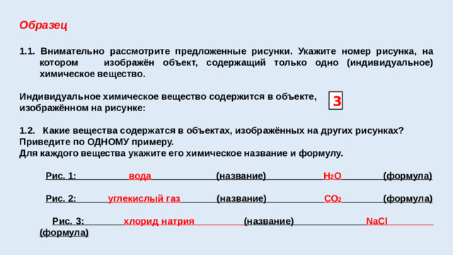 Образец 1.1. Внимательно рассмотрите предложенные рисунки. Укажите номер рисунка, на котором изображён объект, содержащий только одно (индивидуальное) химическое вещество.  Индивидуальное химическое вещество содержится в объекте, изображённом на рисунке:  1.2. Какие вещества содержатся в объектах, изображённых на других рисунках? Приведите по ОДНОМУ примеру. Для каждого вещества укажите его химическое название и формулу.   Рис. 1: вода (название) Н 2 О (формула)   Рис. 2: углекислый газ (название) СО 2 (формула)   Рис. 3: хлорид натрия (название) NaCl (формула) 3