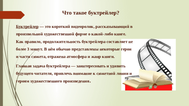 Что такое буктрейлер? Буктрейлер — это короткий видеоролик, рассказывающий в произвольной художественной форме о какой-либо книге. Как правило, продолжительность буктрейлера составляет не более 3 минут. В нём обычно представлены некоторые герои и части сюжета, отражена атмосфера и жанр книги. Главная задача буктрейлера — заинтересовать и удивить будущего читателя, привлечь внимание к сюжетной линии и героям художественного произведения .