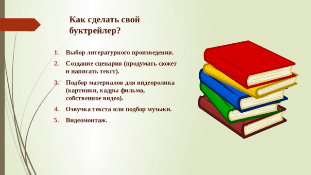 Как сделать свой буктрейлер? Выбор литературного произведения. Создание сценария (продумать сюжет и написать текст). Подбор материалов для видеоролика (картинки, кадры фильма, собственное видео). Озвучка текста или подбор музыки. Видеомонтаж.