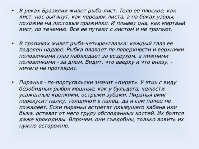 В реках Бразилии живет рыба-лист. Тело ее плоское, как лист, нос вытянут, как черешок листа, а на боках узоры, похожие на листовые прожилки. И плывет она, как мертвый лист, по течению. Все ее путают с листом и не трогают.  В тропиках живет рыба-четырехглазка: каждый глаз ее поделен надвое. Рыбка плавает по поверхности и верхними половинками глаз наблюдает за воздухом, а нижними половинками - за дном. Видит, что вверху и что внизу, - ничего не проглядит . Пиранья - по-португальски значит «пират». У этих с виду безобидных рыбок мощные, как у бульдога, челюсти, усаженные крепкими, острыми зубами. Пиранья вмиг перекусит палку, толщиной в палец, да и сам палец не пожалеет. Если пираньи встретят плывущего кабана или быка, оставят от него груду обглоданных костей. Их боятся даже крокодилы. Впрочем, они съедобны, только ловить их нужно осторожно .