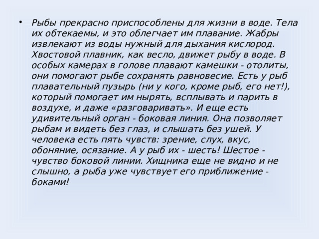 Рыбы прекрасно приспособлены для жизни в воде. Тела их обтекаемы, и это облегчает им плавание. Жабры извлекают из воды нужный для дыхания кислород. Хвостовой плавник, как весло, движет рыбу в воде. В особых камерах в голове плавают камешки - отолиты, они помогают рыбе сохранять равновесие. Есть у рыб плавательный пузырь (ни у кого, кроме рыб, его нет!), который помогает им нырять, всплывать и парить в воздухе, и даже «разговаривать». И еще есть удивительный орган - боковая линия. Она позволяет рыбам и видеть без глаз, и слышать без ушей. У человека есть пять чувств: зрение, слух, вкус, обоняние, осязание. А у рыб их - шесть! Шестое - чувство боковой линии. Хищника еще не видно и не слышно, а рыба уже чувствует его приближение - боками!