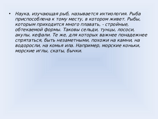 Наука, изучающая рыб, называется ихтиология. Рыба приспособлена к тому месту, в котором живет. Рыбы, которым приходится много плавать, - стройные, обтекаемой формы. Таковы сельди, тунцы, лососи, акулы, кефали. Те же, для которых важнее понадежнее спрятаться, быть незаметными, похожи на камни, на водоросли, на комья ила. Например, морские коньки, морские иглы, скаты, бычки.