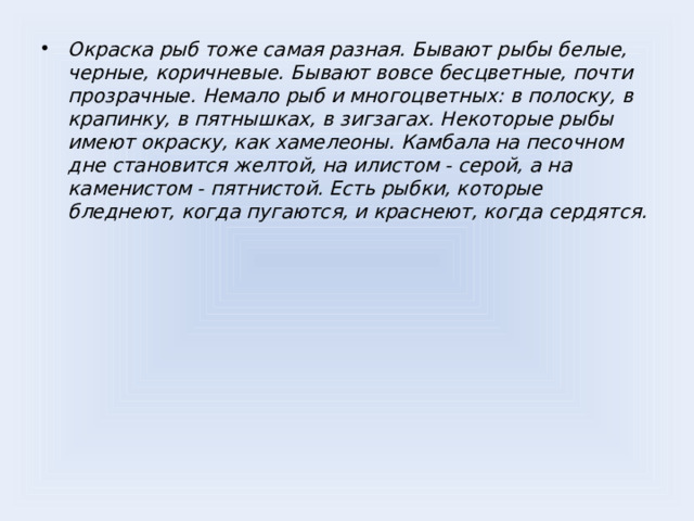 Окраска рыб тоже самая разная. Бывают рыбы белые, черные, коричневые. Бывают вовсе бесцветные, почти прозрачные. Немало рыб и многоцветных: в полоску, в крапинку, в пятнышках, в зигзагах. Некоторые рыбы имеют окраску, как хамелеоны. Камбала на песочном дне становится желтой, на илистом - серой, а на каменистом - пятнистой. Есть рыбки, которые бледнеют, когда пугаются, и краснеют, когда сердятся.