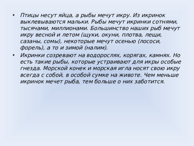 Птицы несут яйца, а рыбы мечут икру. Из икринок выклевываются мальки. Рыбы мечут икринки сотнями, тысячами, миллионами. Большинство наших рыб мечут икру весной и летом (щуки, окуни, плотва, лещи, сазаны, сомы), некоторые мечут осенью (лососи, форель), а то и зимой (налим). Икринки созревают на водорослях, корягах, камнях. Но есть такие рыбы, которые устраивают для икры особые гнезда. Морской конек и морская игла носят свою икру всегда с собой, в особой сумке на животе. Чем меньше икринок мечет рыба, тем больше о них заботится.